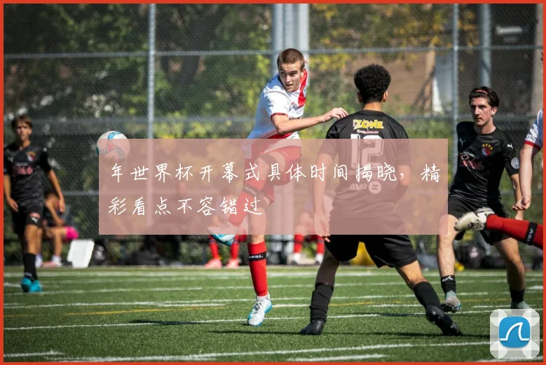 年世界杯开幕式具体时间揭晓,精彩看点不容错过